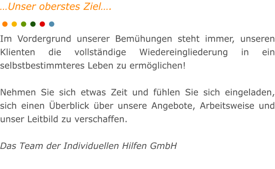 �Unser oberstes Ziel�.  Im Vordergrund unserer Bem�hungen steht immer, unseren Klienten die vollst�ndige Wiedereingliederung in ein selbstbestimmteres Leben zu erm�glichen!  Nehmen Sie sich etwas Zeit und f�hlen Sie sich eingeladen, sich einen �berblick �ber unsere Angebote, Arbeitsweise und unser Leitbild zu verschaffen.  Das Team der Individuellen Hilfen GmbH
