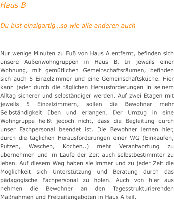 Haus B  Du bist einzigartig�so wie alle anderen auch   Nur wenige Minuten zu Fu� von Haus A entfernt, befinden sich unsere Au�enwohngruppen in Haus B. In jeweils einer Wohnung, mit gem�tlichen Gemeinschaftsr�umen, befinden sich auch 5 Einzelzimmer und eine Gemeinschaftsk�che. Hier kann jeder durch die t�glichen Herausforderungen in seinem Alltag sicherer und selbst�ndiger werden. Auf zwei Etagen mit jeweils 5 Einzelzimmern, sollen die Bewohner mehr Selbst�ndigkeit �ben und erlangen. Der Umzug in eine Wohngruppe hei�t jedoch nicht, dass die Begleitung durch unser Fachpersonal beendet ist. Die Bewohner lernen hier, durch die t�glichen Herausforderungen einer WG (Einkaufen, Putzen, Waschen, Kochen..) mehr Verantwortung zu �bernehmen und im Laufe der Zeit auch selbstbestimmter zu leben. Auf diesem Weg haben sie immer und zu jeder Zeit die M�glichkeit sich Unterst�tzung und Beratung durch das p�dagogische Fachpersonal zu holen. Auch von hier aus nehmen die Bewohner an den Tagesstrukturierenden Ma�nahmen und Freizeitangeboten in Haus A teil.