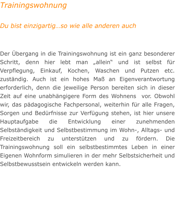Trainingswohnung  Du bist einzigartig�so wie alle anderen auch   Der �bergang in die Trainingswohnung ist ein ganz besonderer Schritt, denn hier lebt man �allein� und ist selbst f�r Verpflegung, Einkauf, Kochen, Waschen und Putzen etc. zust�ndig. Auch ist ein hohes Ma� an Eigenverantwortung erforderlich, denn die jeweilige Person bereiten sich in dieser Zeit auf eine unabh�ngigere Form des Wohnens  vor. Obwohl wir, das p�dagogische Fachpersonal, weiterhin f�r alle Fragen, Sorgen und Bed�rfnisse zur Verf�gung stehen, ist hier unsere Hauptaufgabe die Entwicklung einer zunehmenden Selbst�ndigkeit und Selbstbestimmung im Wohn-, Alltags- und Freizeitbereich zu unterst�tzen und zu f�rdern. Die Trainingswohnung soll ein selbstbestimmtes Leben in einer Eigenen Wohnform simulieren in der mehr Selbstsicherheit und Selbstbewusstsein entwickeln werden kann.