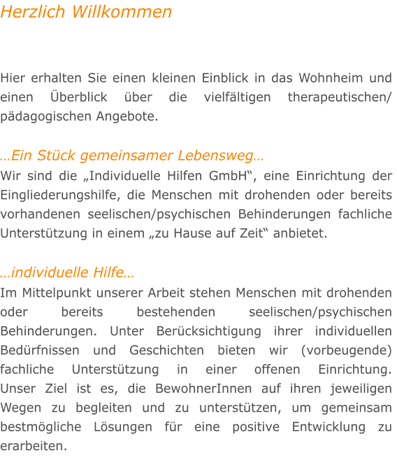 Herzlich Willkommen   Hier erhalten Sie einen kleinen Einblick in das Wohnheim und einen �berblick �ber die vielf�ltigen therapeutischen/ p�dagogischen Angebote.  �Ein St�ck gemeinsamer Lebensweg� Wir sind die �Individuelle Hilfen GmbH�, eine Einrichtung der Eingliederungshilfe, die Menschen mit drohenden oder bereits vorhandenen seelischen/psychischen Behinderungen fachliche Unterst�tzung in einem �zu Hause auf Zeit� anbietet.  �individuelle Hilfe� Im Mittelpunkt unserer Arbeit stehen Menschen mit drohenden oder bereits bestehenden seelischen/psychischen Behinderungen. Unter Ber�cksichtigung ihrer individuellen Bed�rfnissen und Geschichten bieten wir (vorbeugende) fachliche Unterst�tzung in einer offenen Einrichtung. Unser Ziel ist es, die BewohnerInnen auf ihren jeweiligen Wegen zu begleiten und zu unterst�tzen, um gemeinsam bestm�gliche L�sungen f�r eine positive Entwicklung zu erarbeiten.